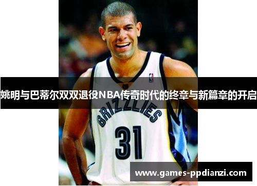 姚明与巴蒂尔双双退役NBA传奇时代的终章与新篇章的开启