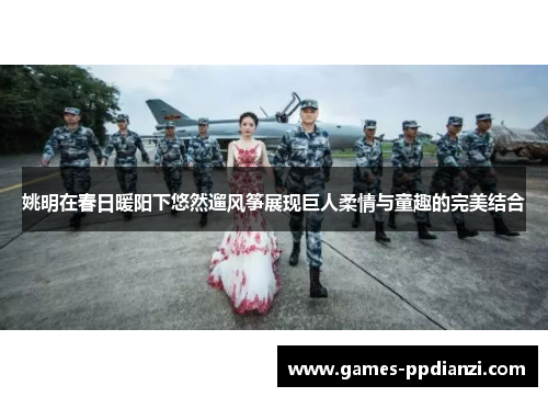 姚明在春日暖阳下悠然遛风筝展现巨人柔情与童趣的完美结合