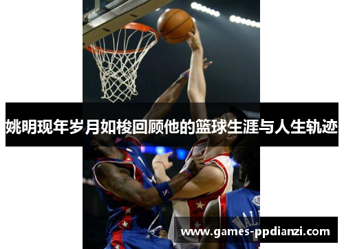 姚明现年岁月如梭回顾他的篮球生涯与人生轨迹